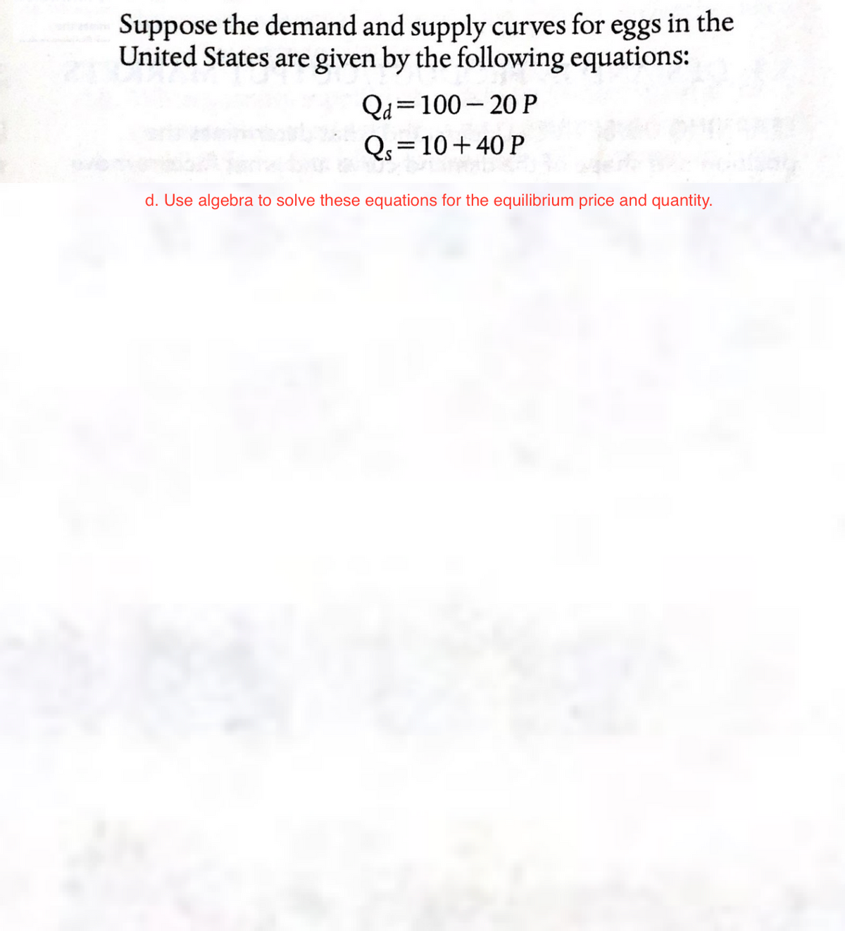 Suppose the demand and supply curves for eggs in the
United States are given by the following equations:
Qa 100-20 P
Qs=10+40 P
DE
d. Use algebra to solve these equations for the equilibrium price and quantity.