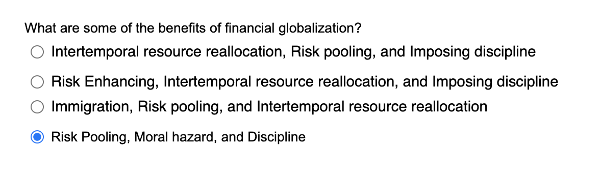 What are some of the benefits of financial globalization?
Intertemporal resource reallocation, Risk pooling, and Imposing discipline
Risk Enhancing, Intertemporal resource reallocation, and Imposing discipline
Immigration, Risk pooling, and Intertemporal resource reallocation
Risk Pooling, Moral hazard, and Discipline