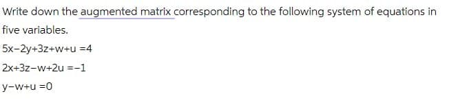 Write down the augmented matrix corresponding to the following system of equations in
five variables.
5x-2y+3z+w+u =4
2x+3z-w+2u =-1
y-w+u =0
