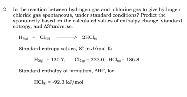 2. In the reaction between hydrogen gas and chlorine gas to give hydrogen
chloride gas spontaneous, under standard conditions? Predict the
spontaneity based on the calculated values of enthalpy change, standard
entropy, and AS®universe.
H2 + Cl2
2HC1
Standard entropy values, Sº in J/mol-K:
H29 = 130.7;
Cl2 = 223.0; HCl = 186.8
Standard enthalpy of formation, AHf", for
HClg = -92.3 kJ/mol
%3D
