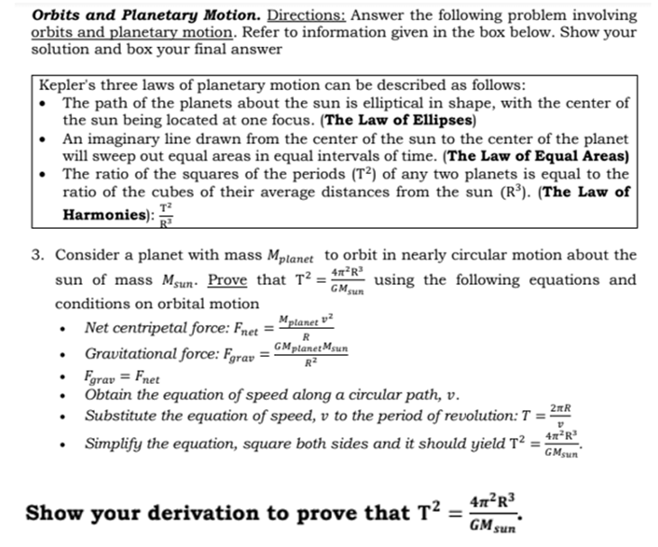 Orbits and Planetary Motion. Directions: Answer the following problem involving
orbits and planetary motion. Refer to information given in the box below. Show your
solution and box your final answer
|Kepler's three laws of planetary motion can be described as follows:
• The path of the planets about the sun is elliptical in shape, with the center of
the sun being located at one focus. (The Law of Ellipses)
An imaginary line drawn from the center of the sun to the center of the planet
will sweep out equal areas in equal intervals of time. (The Law of Equal Areas)
The ratio of the squares of the periods (T²) of any two planets is equal to the
ratio of the cubes of their average distances from the sun (R³). (The Law of
Harmonies):
3. Consider a planet with mass Mplanet to orbit in nearly circular motion about the
sun of mass Msun. Prove that T² = 4"*R²
using the following equations and
GMsun
conditions on orbital motion
Mptanet v²
• Net centripetal force: Fnet =
Gravitational force: Fgrav
GMplanetMsun
R2
Fgrav = Fnet
Obtain the equation of speed along a circular path, v.
Substitute the equation of speed, v to the period of revolution: T = 2
Simplify the equation, square both sides and it should yield T :
GMsun
47²R³
Show your derivation to prove that T²
%3D
GM sun
