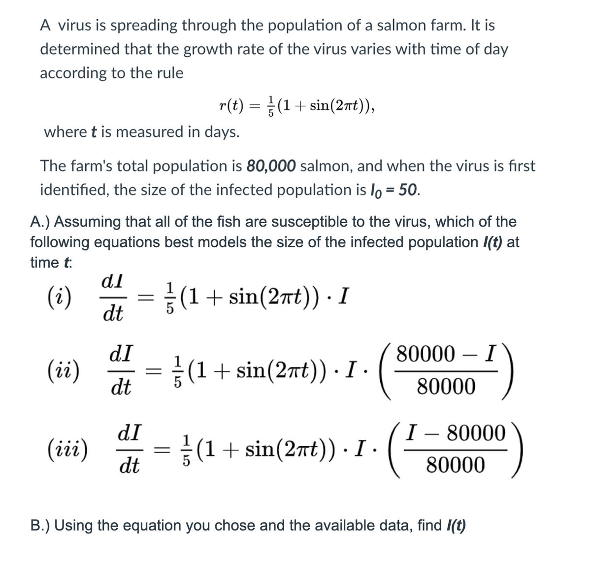 A virus is spreading through the population of a salmon farm. It is
determined that the growth rate of the virus varies with time of day
according to the rule
r(t) =(1+ sin(2nt)),
where t is measured in days.
The farm's total population is 80,000 salmon, and when the virus is first
identified, the size of the infected population is lo = 50.
%3D
A.) Assuming that all of the fish are susceptible to the virus, which of the
following equations best models the size of the infected population I(t) at
time t:
dI
(i)
dt
(1+ sin(2nt)) · I
dI
80000 – I
(ii)
(1+ sin(2nt)) ·I.
dt
80000
dI
I – 80000
-
(iii)
(1+ sin(2nt) · I ·
dt
80000
B.) Using the equation you chose and the available data, find I(t)
