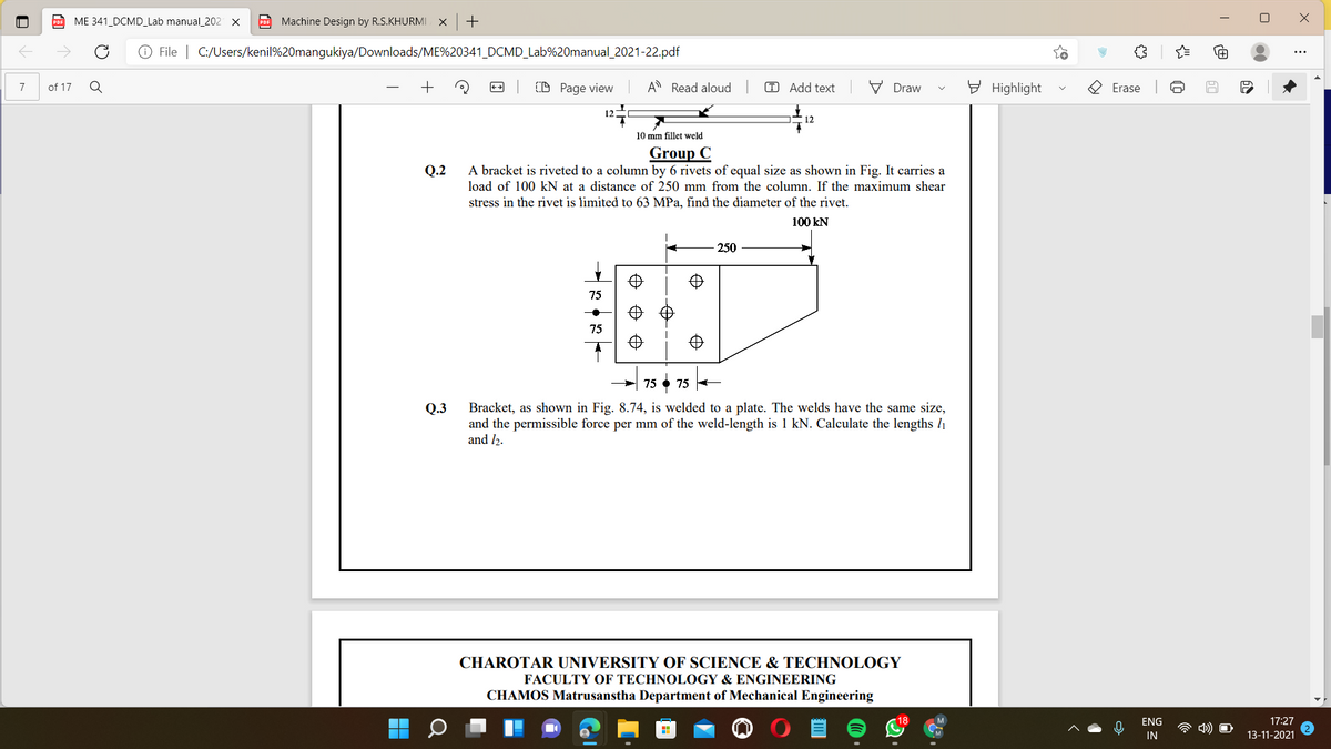 ME 341_DCMD_Lab manual_202
PO Machine Design by R.S.KHURMI X
O File | C:/Users/kenil%20mangukiya/Downloads/ME%20341_DCMD_Lab%20manual_2021-22.pdf
of 17
+
(D Page view
A Read aloud
T Add text
V Draw
E Highlight
7
Erase
12
12
10 mm fillet weld
Group C
A bracket is riveted to a column by 6 rivets of equal size as shown in Fig. It carries a
Q.2
load of 100 kN at a distance of 250 mm from the column. If the maximum shear
stress in the rivet is limited to 63 MPa, find the diameter of the rivet.
100 kN
250
75
75
75 • 75 -
Bracket, as shown in Fig. 8.74, is welded to a plate. The welds have the same size,
and the permissible force per mm of the weld-length is 1 kN. Calculate the lengths l1
and l2.
Q.3
CHAROTAR UNIVERSITY OF SCIENCE & TECHNOLOGY
FACULTY OF TECHNOLOGY & ENGINEERING
CHAMOS Matrusanstha Department of Mechanical Engineering
18
ENG
17:27
IN
13-11-2021
