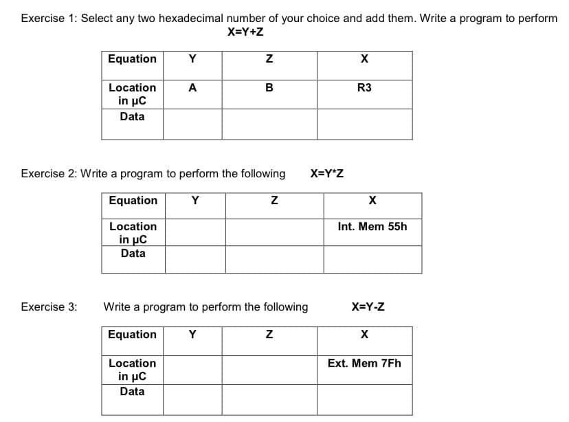 Exercise 1: Select any two hexadecimal number of your choice and add them. Write a program to perform
X=Y+Z
Equation
Y
X
Location
A
R3
in μC
Data
Exercise 2: Write a program to perform the following
X=Y*Z
Equation
Y
Location
Int. Mem 55h
in μC
Data
Exercise 3:
Write a program to perform the following
X=Y-Z
Equation
Y
Location
Ext. Mem 7Fh
in μC
Data
B.
