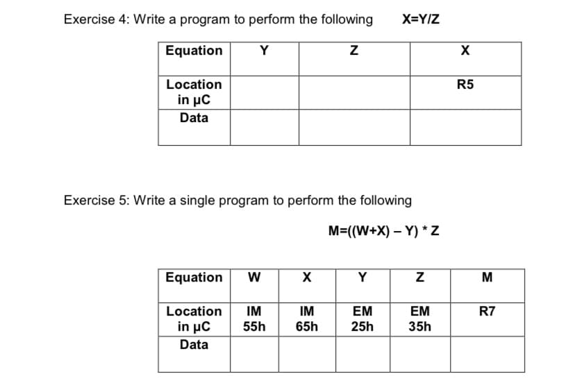 Exercise 4: Write a program to perform the following
X=Y/Z
Equation
Y
X
Location
R5
in μC
Data
Exercise 5: Write a single program to perform the following
M=((W+X) – Y) *Z
Equation
X
Y
M
Location
IM
IM
EM
EM
R7
in μC
Data
55h
65h
25h
35h
