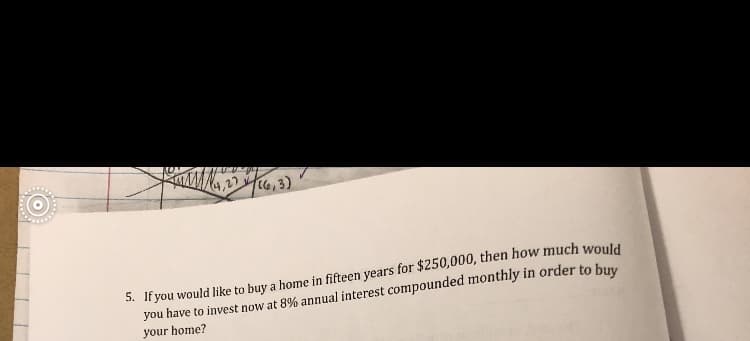 4,226,3)
5. If you would like to buy a home in fifteen years for $250,000, then how much would
you have to invest now at 8% annual interest compounded monthly in order to buy
your home?
