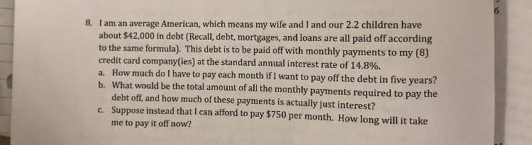 8. I am an average American, which means my wife and I and our 2.2 children have
about $42,000 in debt (Recall, debt, mortgages, and loans are all paid off according
to the same formula). This debt is to be paid off with monthly payments to my (8)
credit card company(ies) at the standard annual interest rate of 14.8%.
a. How much do I have to pay each month if I want to pay off the debt in five years?
b. What would be the total amount of all the monthly payments required to pay the
debt off, and how much of these payments is actually just interest?
c. Suppose instead that I can afford to pay $750 per month. How long will it take
me to pay it off now?
