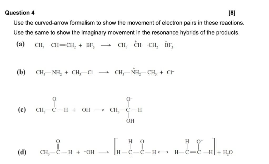 Question 4
[8]
Use the curved-arrow formalism to show the movement of electron pairs in these reactions.
Use the same to show the imaginary movement in the resonance hybrids of the products.
CH-CH-CH₂-BF3
(a)
CH3-CH=CH2 + BF3 →
(b) CH3NH2CH3-CI →
CH-NH2-CH3 + CI-
O
0-
(c) CH3-C-H + ¯OH →
CH-C-H
OH
O
H
O
H O-
(d)
CH3-C H + -OH
H
C-C-H H-C=C-H+ H₂O