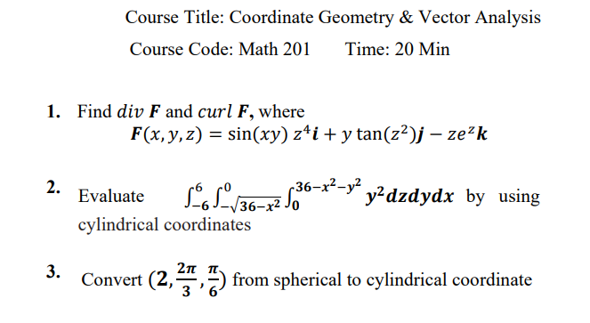 Course Title: Coordinate Geometry & Vector Analysis
Course Code: Math 201
Time: 20 Min
1. Find div F and curl F, where
F(x,y,z) = sin(xy) z*i + y tan(z²)j – ze²k
2.
Evaluate
(36-x²-y²
y?dzdydx by using
36-x2
cylindrical coordinates
3.
2π π.
Convert (2,,") from spherical to cylindrical coordinate
3
