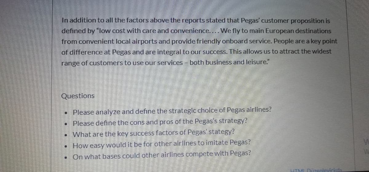 In addition to all the factors above the reports stated that Pegas' customer proposition is
defined by "low cost with care and convenience.... We fly to main European destinations
from convenient local airports and provide friendly onboard service. People are a key point
of difference at Pegas and are integral to our success. This allows us to attract the widest
range of customers to use our services-both business and leisure."
Questions
• Please analyze and define the strategic choice of Pegas airlines?
• Please deffine the cons and pros of the Pegas's strategy?
•What are the key success factors of Pegas stategy?
How easy would it be for other airlinesto imitate Pegas?
• On what bases could other airlines compete with Pegas?
TMI Düzenlevici
