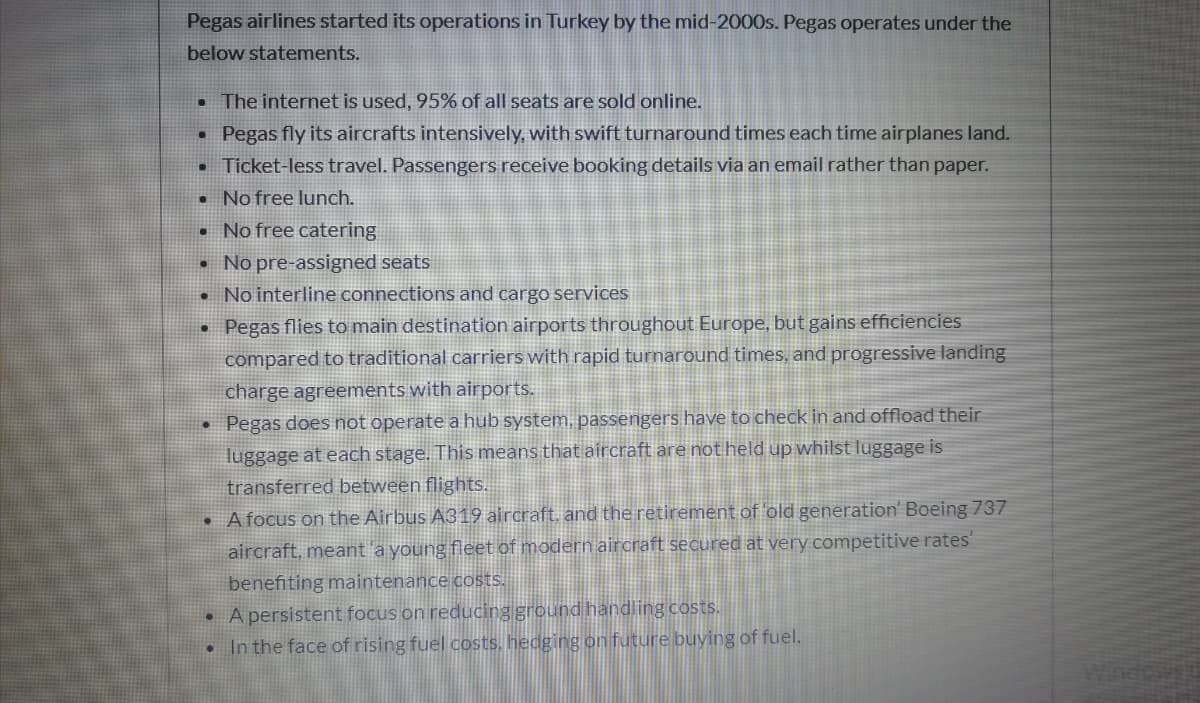 Pegas airlines started its operations in Turkey by the mid-2000s. Pegas operates under the
below statements.
• The internet is used, 95% of all seats are sold online.
Pegas fly its aircrafts intensively, with swift turnaround times each time airplanes land.
Ticket-less travel. Passengers receive booking details via an email rather than paper.
• No free lunch.
No free catering
No pre-assigned seats
No interline connections and cargo services
• Pegas flies to main destination airports throughout Europe, but gains efficiencies
compared to traditional carriers with rapid turnaround times, and progressive landing
charge agreements with airports.
• Pegas does not operate a hub system, passengers have to check in and offload their
luggage at each stage. This means that aircraft are not held up whilst luggage is
transferred between flights.
A focus on the Airbus A319 aircraft. and the retirement of old generation' Boeing 737
aircraft, meant a young fleet of modern aircraft secured at very competitive rates'
benefiting maintenance costs.
• A persistent focus on reducing ground handling costs.
In the face of rising fuel costs, hedging on future buying of fuel.
