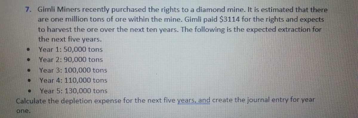 7. Gimli Miners recently purchased the rights to a diamond mine. It is estimated that there
are one million tons of ore within the mine. Gimli paid $3114 for the rights and expects
to harvest the ore over the next ten years. The following is the expected extraction for
the next five years.
Year 1: 50,000 tons
Year 2: 90,000 tons
Year 3: 100,000 tons
Year 4: 110,000 tons
Year 5: 130,000 tons
Calculate the depletion expense for the next five years, and create the Journal entry for year
one.
