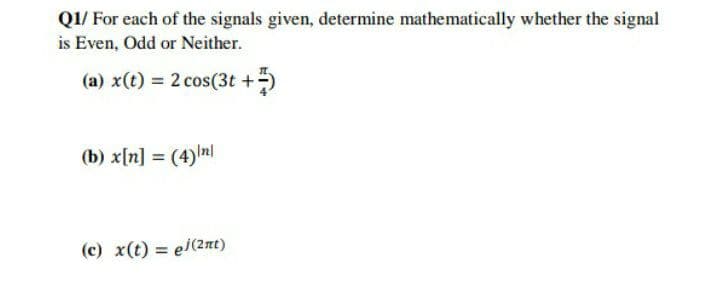 Q1/ For each of the signals given, determine mathematically whether the signal
is Even, Odd or Neither.
(a) x(t) = 2 cos(3t +)
(b) x[n] = (4) nl
%3D
(c) x(t) = el(2nt)
