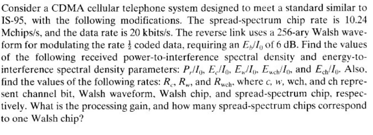 Consider a CDMA cellular telephone system designed to meet a standard similar to
IS-95, with the following modifications. The spread-spectrum chip rate is 10.24
Mchips/s, and the data rate is 20 kbits/s. The reverse link uses a 256-ary Walsh wave-
form for modulating the rate coded data, requiring an E/I, of 6 dB. Find the values
of the following received power-to-interference spectral density and energy-to-
interference spectral density parameters: P,/Io, Ello, EwIo, EwchIo, and Ech/Io. Also.
find the values of the following rates: R., Rw, and Rwch, where c, w, wch, and ch repre-
sent channel bit, Walsh waveform, Walsh chip, and spread-spectrum chip, respec-
tively. What is the processing gain, and how many spread-spectrum chips correspond
to one Walsh chip?