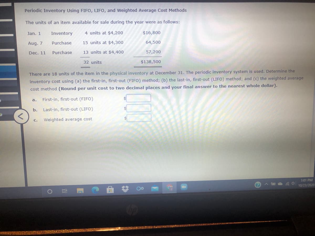 Periodic Inventory Using FIFO, LIFO, and Weighted Average Cost Methods
The units of an item available for sale during the year were as follows:
Jan. 1
Inventory
4 units at $4,200
$16,800
Aug. 7
Purchase
15 units at $4,300
64,500
Dec. 11
Purchase
13 units at $4,400
57,200
32 units
$138,500
There are 18 units of the item in the physical inventory at December 31. The periodic inventory system is used. Determine the
inventory cost using (a) the first-in, first-out (FIFO) method; (b) the last-in, first-out (LIFO) method; and (c) the weighted average
cost method (Round per unit cost to two decimal places and your final answer to the nearest whole dollar).
a.
First-in, first-out (FIFO)
b.
Last-in, first-out (LIFO)
С.
Weighted average cost
1:01 PM
10/23/2020
