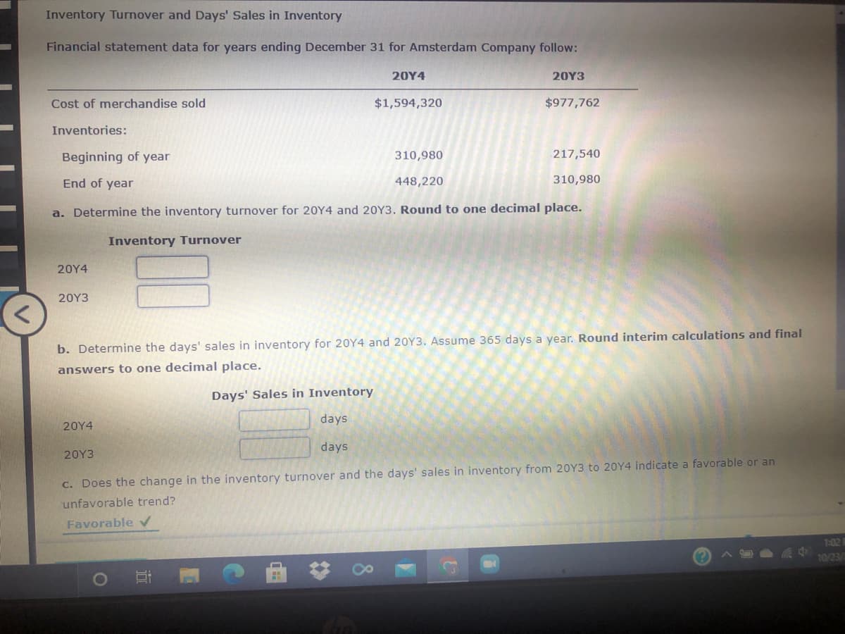 Inventory Turnover and Days' Sales in Inventory
Financial statement data for years ending December 31 for Amsterdam Company follow:
20Y4
20Υ3
Cost of merchandise sold
$1,594,320
$977,762
Inventories:
Beginning of year
310,980
217,540
End of year
448,220
310,980
a. Determine the inventory turnover for 20Y4 and 20Y3. Round to one decimal place.
Inventory Turnover
20Y4
20Υ3
b. Determine the days' sales in inventory for 20Y4 and 20Y3. Assume 365 days a year. Round interim calculations and final
answers to one decimal place.
Days' Sales in Inventory
days
20Υ4
days
20Υ3
C. Does the change in the inventory turnover and the days' sales in inventory from 20Y3 to 20Y4 indicate a favorable or an
unfavorable trend?
Favorable V
7:02 1
10/23/
8.
