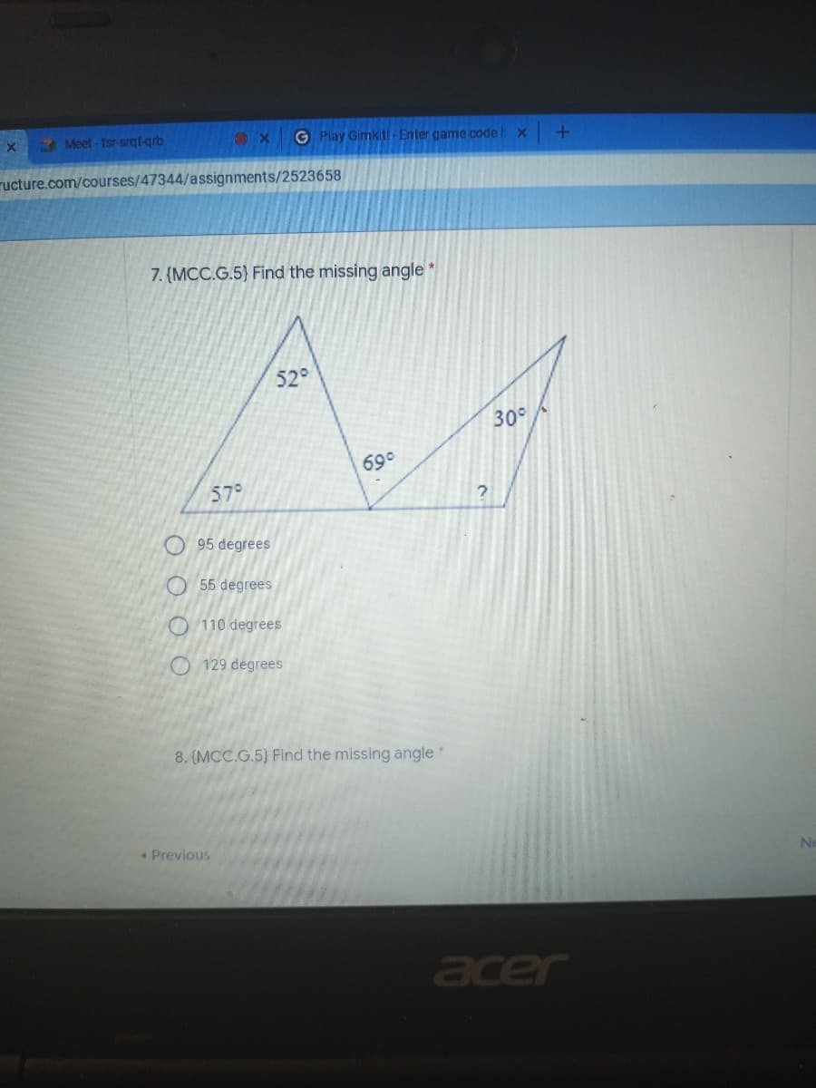 Meet -tsr-srgf-grb
G Play Gimkitl-Enter game code l
ructure.com/courses/47344/assignments/2523658
7. (MCC.G.5) Find the missing angle
52°
30°
69°
57°
95 degrees
O 55 degrees
O 110 degrees
O 129 degrees
8. (MCC.G.5} Find the missing angle *
Previous
Ne
acer
O O O O
