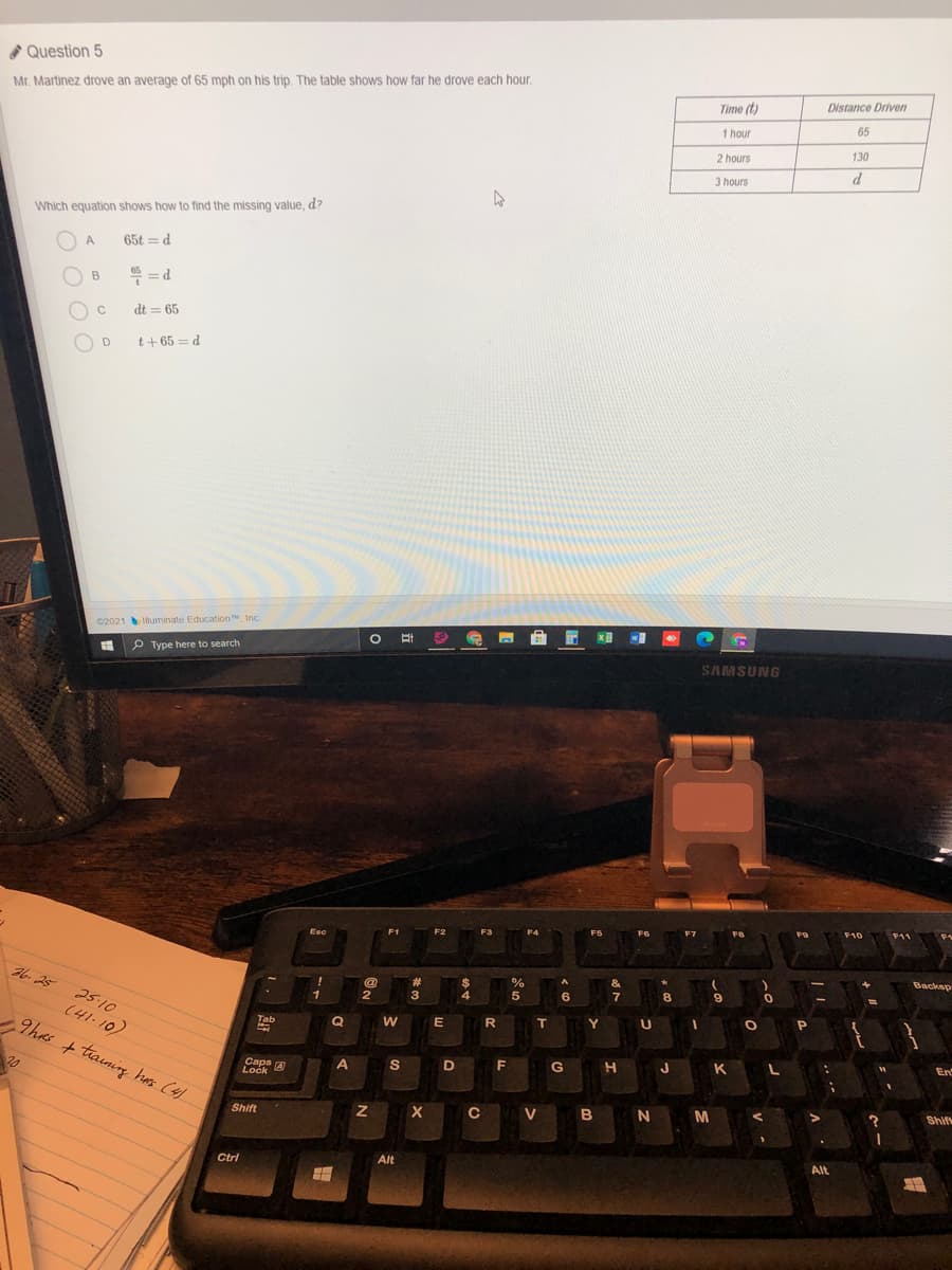 Question 5
Mr. Martinez drove an average of 65 mph on his trip. The table shows how far he drove each hour.
Distance Driven
Time (t)
65
1 hour
130
2 hours
d
3 hours
Which equation shows how to find the missing value, d?
A
65t = d
" = d
B
C
dt = 65
t+ 65 = d
C2021 muminate Education, Inc.
P Type here to search
SAMSUNG
F9
F10
F11
F6
Esc
Backsp
36. 25
#3
3
4
6.
7
8.
2
25-10
R
T
Y
Tab
Q
9has + tiaining has (4)
En
G
K
Caps A
Ločk
A
F
20
C V B N
M
Shif
Shift
Alt
Alt
Ctrl
と。
.. ..
エ
N
