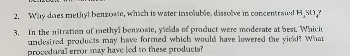 2. Why does methyl benzoate, which is water insoluble, dissolve in concentrated H,SO,?
3. In the nitration of methyl benzoate, yields of product were moderate at best. Which
undesired products may have formed which would have lowered the yield? What
procedural error may have led to these products?
