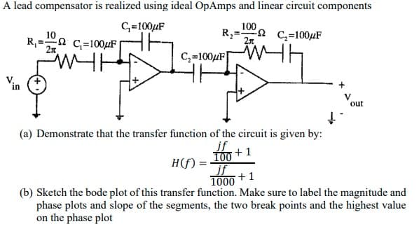 A lead compensator is realized using ideal OpAmps and linear circuit components
C₁=100μF
100
R₂
10
C₂=100μF
R₁=C=100μF|
2π
2π
C₂=100μF
(a) Demonstrate that the transfer function of the circuit is given by:
+1
H(f) = jf
+1
1000
V
out
(b) Sketch the bode plot of this transfer function. Make sure to label the magnitude and
phase plots and slope of the segments, the two break points and the highest value
on the phase plot