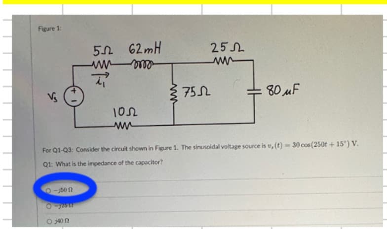 Figure 1:
50
62mH
252
www
m
www
Vs
7552
80uF
1052
ww
For Q1-Q3: Consider the circuit shown in Figure 1. The sinusoidal voltage source is v,(t)-30 cos(250t+15°) V.
Q1: What is the impedance of the capacitor?
O-35012
0-32517
0400