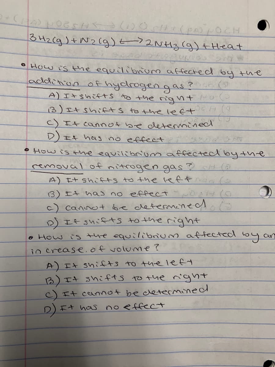 342(g)+N2(g)t 3(g)+ Heat
°How is the equilibrum affected by the
addition of hydrogengas ?
A) エ+shこf+S to the gnt o
3)エキ Shfts to the leet
C) It cannof be determined
D)It has no effect
•How is the equilibnom affectecd bythe
removal of nitrogen gas?H (
A)エ+ shAャS to the reffa(
13) It nas no effect
c) cannot be determened
D) If shifts to the right
o How is the equilibrium affected by an
in crease.of volume?
A)エ+ shifts tさ tne lef
B)エ
C)It cannot be determined
It shiffs to the night
D)エ+ has
no effect
