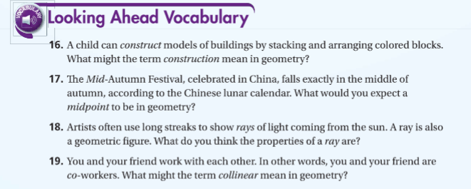 Looking Ahead Vocabulary
16. A child can construct models of buildings by stacking and arranging colored blocks.
What might the term construction mean in geometry?
17. The Mid-Autumn Festival, celebrated in China, falls exactly in the middle of
autumn, according to the Chinese lunar calendar. What would you expect a
midpoint to be in geometry?
18. Artists often use long streaks to show rays of light coming from the sun. A ray is also
a geometric figure. What do you think the properties of a ray are?
19. You and your friend work with each other. In other words, you and your friend are
co-workers. What might the term collinear mean in geometry?
