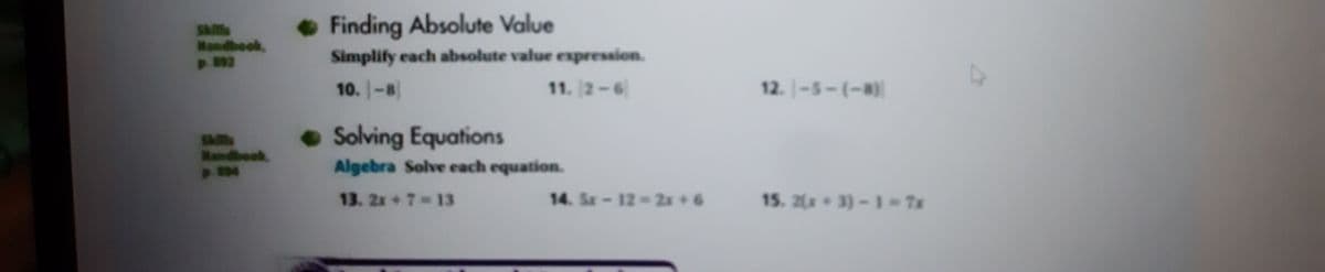 Finding Absolute Value
SAlls
Mondbook,
p. 892
Simplify each absolute value expression.
10. -8
11. 2-6
12. -5-(-8)
SA
Mandboek
• Solving Equations
Algebra Solve each equation.
13. 2x+7 13
14. Sx-12-2x +6
15. 2(x 3)-1-7x
