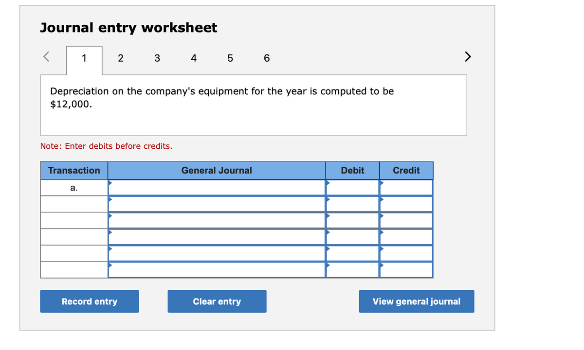 Journal entry worksheet
1
2
4 5
>
Depreciation on the company's equipment for the year is computed to be
$12,000.
Note: Enter debits before credits.
Transaction
General Journal
Debit
Credit
a.
Record entry
Clear entry
View general journal
