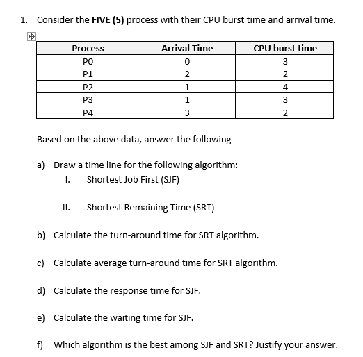 1. Consider the FIVE (5) process with their CPU burst time and arrival time.
Process
Arrival Time
CPU burst time
PO
3
P1
2
2
P2
4
P3
3
P4
Based on the above data, answer the following
a) Draw a time line for the following algorithm:
I.
Shortest Job First (SJF)
I.
Shortest Remaining Time (SRT)
b) Calculate the turn-around time for SRT algorithm.
c) Calculate average turn-around time for SRT algorithm.
d) Calculate the response time for SJF.
e) Calculate the waiting time for SJF.
f) Which algorithm is the best among SJF and SRT? Justify your answer.
