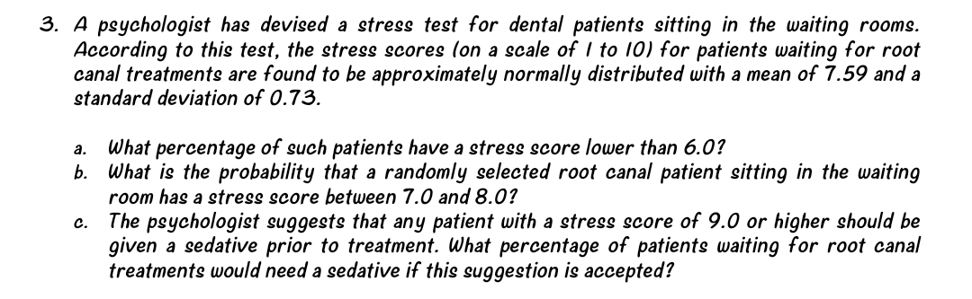 3. A psychologist has devised a stress test for dental patients sitting in the waiting rooms.
According to this test, the stress scores lon a scale of I to 10) for patients waiting for root
canal treatments are found to be approximately normally distributed with a mean of 7.59 and a
standard deviation of 0.73.
What percentage of such patients have a stress score lower than 6.0?
b. What is the probability that a randomly selected root canal patient sitting in the waiting
room has a stress score between 7.0 and 8.0?
c. The psychologist suggests that any patient with a stress score of 9.0 or higher should be
given a sedative prior to treatment. What percentage of patients waiting for root canal
treatments would need a sedative if this suggestion is accepted?
а.
