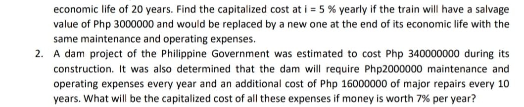 economic life of 20 years. Find the capitalized cost at i = 5 % yearly if the train will have a salvage
value of Php 3000000 and would be replaced by a new one at the end of its economic life with the
same maintenance and operating expenses.
2. A dam project of the Philippine Government was estimated to cost Php 340000000 during its
construction. It was also determined that the dam will require Php2000000 maintenance and
operating expenses every year and an additional cost of Php 16000000 of major repairs every 10
years. What will be the capitalized cost of all these expenses if money is worth 7% per year?
