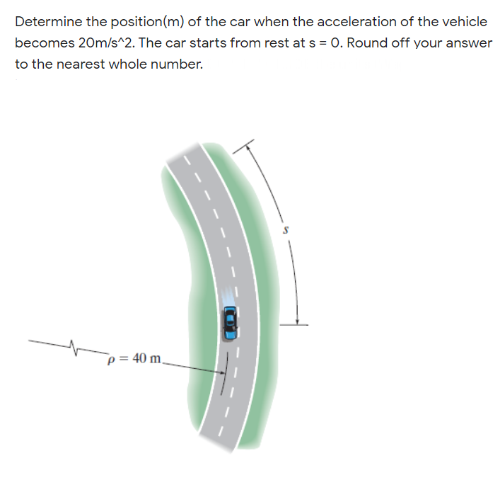 Determine the position(m) of the car when the acceleration of the vehicle
becomes 20m/s^2. The car starts from rest at s = 0. Round off your answer
to the nearest whole number.
p = 40 m,
