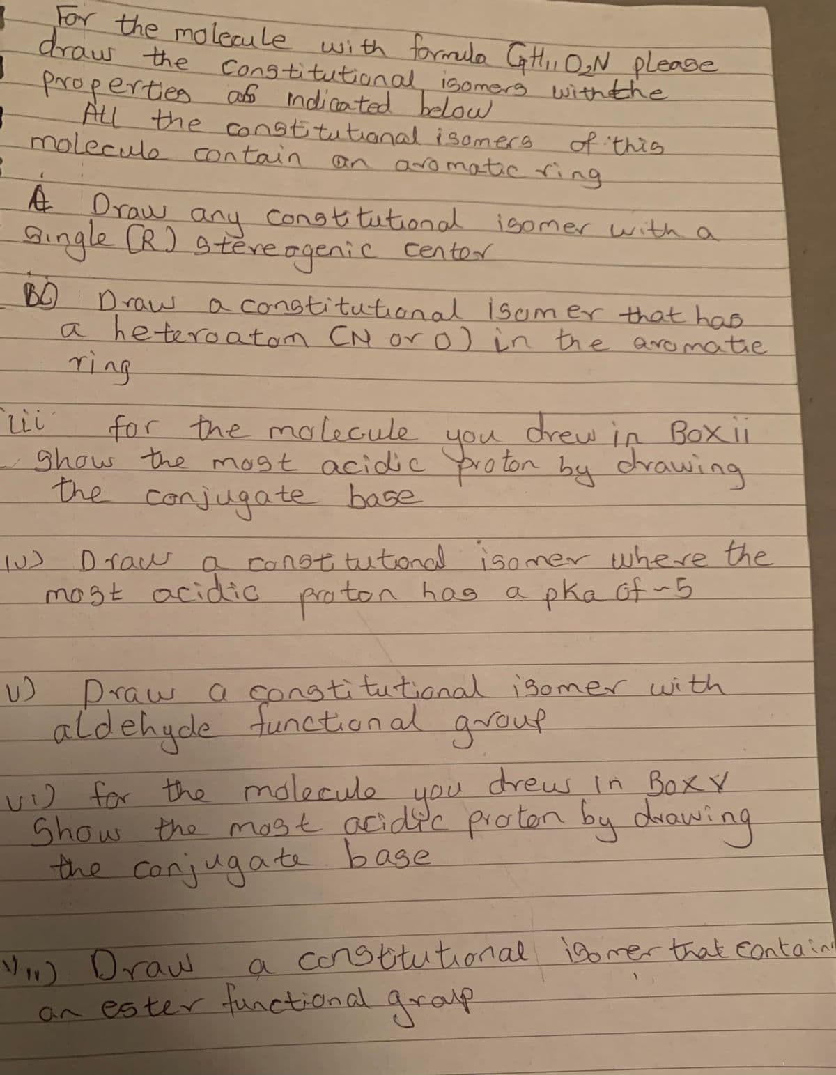 For the molecule with formela GH,ON please
draw the
Congtitutional isomers withthe
properties as ndicated below
ALL the cansttutanl isomera
molecule
of 'this
aromatic ring
contain
Draw
Gingle (R) 9tere agenic center
any Congttutional
isomer with a
BO)
Draw
heteroatom CN oro) in the aromatie
ring
a congtitutional iscmer that has
for the molecule
you
Show the mogt acidic proton
drew in Boxi
by drawing
the conjuga te base
e
Draw a Conot tutonal isomer where the
mogt acidic
proton hao a pka of-5
Draw a congtitutional isomer with
aldehyde
functional goue
dreus in
vi) for the molecul
you
Show the most acidec pro ton by duawing
Show the most acid veus In Box y
the Conjugate base
Oraw
a congttutional igomer trat eantain
an ester tunctional
graff
