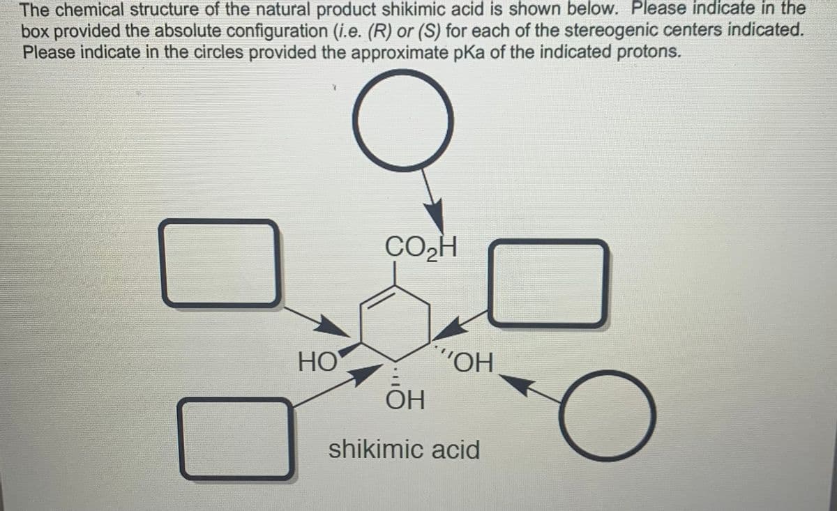 The chemical structure of the natural product shikimic acid is shown below. Please indicate in the
box provided the absolute configuration (i.e. (R) or (S) for each of the stereogenic centers indicated.
Please indicate in the circles provided the approximate pKa of the indicated protons.
CO,H
HO
"O.,
OH
shikimic acid
