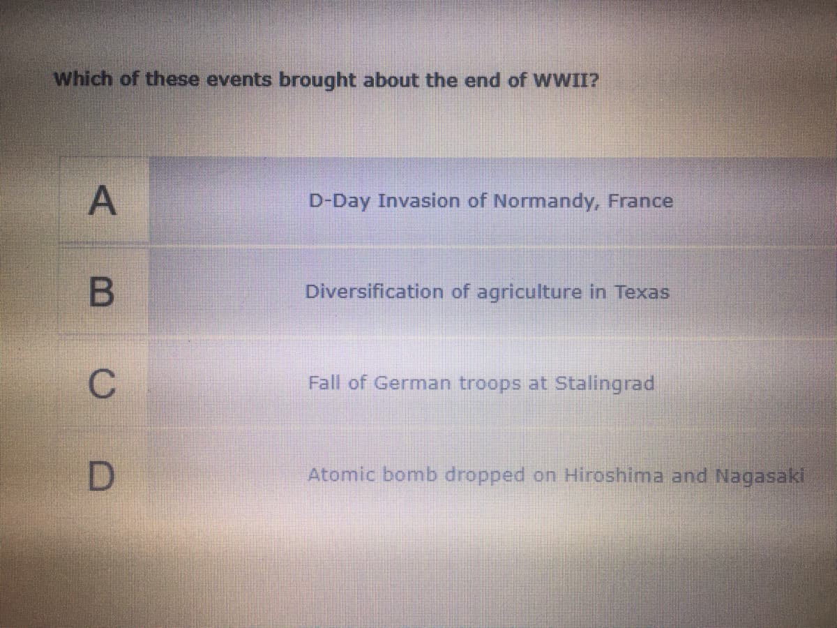 which of these events brought about the end of WWII?
D-Day Invasion of Normandy, France
Diversification of agriculture in Texas
Fall of German troops at Stalingrad
Atomic bomb dropped on Hiroshima and Nagasaki
ABCD
