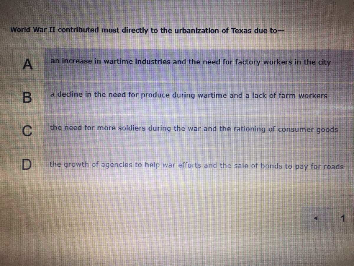 World War II contributed most directly to the urbanization of Texas due to-
an increase in wartime industries and the need for factory workers in the city
a decline in the need for produce during wartime and a lack of farm workers
the need for more soldiers during the war and the rationing of consumer goods
C
the growth of agencies to help war efforts and the sale of bonds to pay for roads
A,
