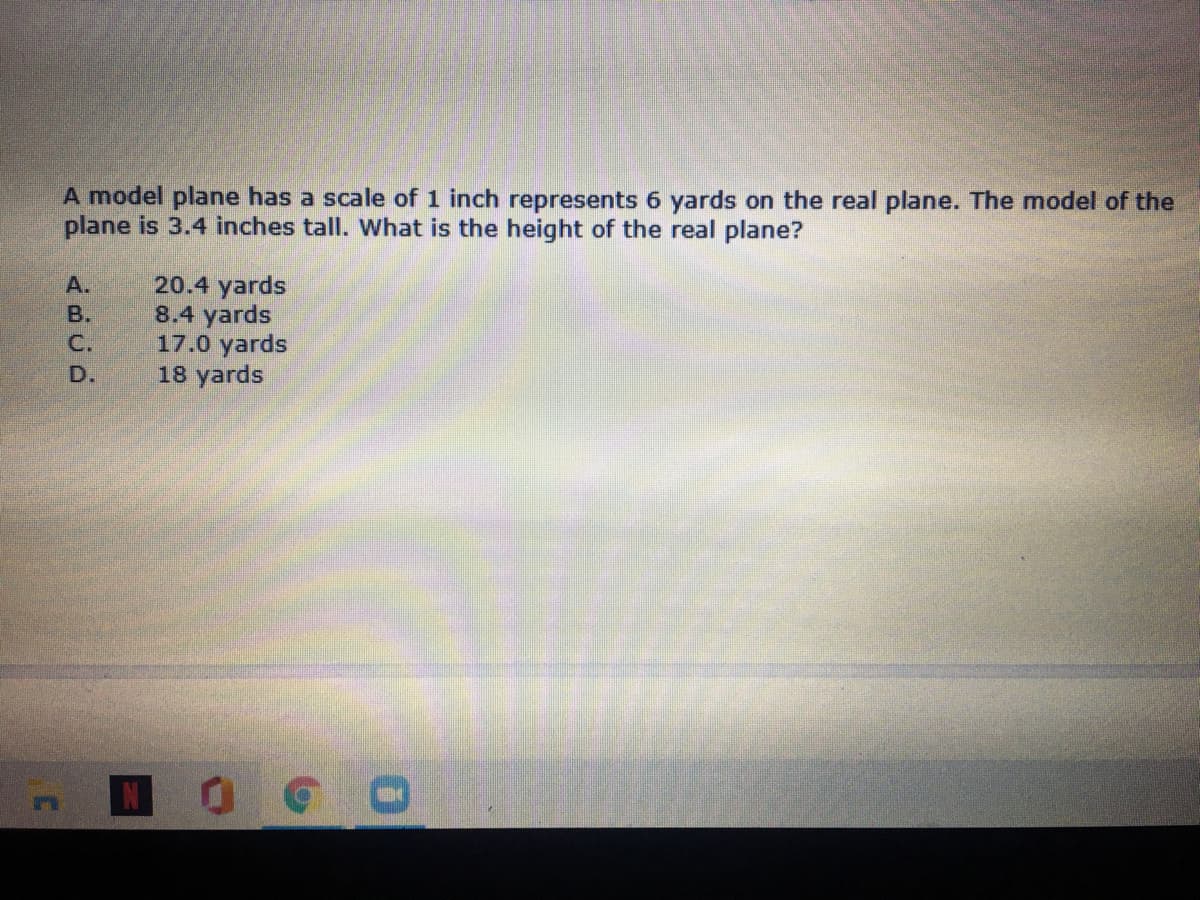 A model plane has a scale of 1 inch represents 6 yards on the real plane. The model of the
plane is 3.4 inches tall. What is the height of the real plane?
20.4 yards
8.4 yards
17.0 yards
18 yards
А.
B.
C.
D.
