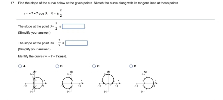 17. Find the slope of the curve below at the given points. Sketch the curve along with its tangent lines at these points.
A
r= -7+7 cos 0 0=2
The slope at the point 0=
2
(Simplify your answer.)
K|N
A.
14-
is
The slope at the point 0= -
(Simplify your answer.)
Identify the curve r= -7+7 cos 0.
KIN
2
is
B.
14-
-14-
D.
14-