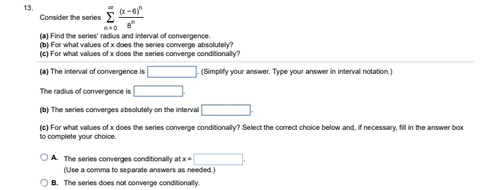 13.
(x-6)
8
(a) Find the series' radius and interval of convergence.
(b) For what values of x does the series converge absolutely?
(c) For what values of x does the series converge conditionally?
(a) The interval of convergence is
The radius of convergence is
(b) The series converges absolutely on the interval
(c) For what values of x does the series converge conditionally? Select the correct choice below and, if necessary, fill in the answer box
to complete your choice.
Consider the series Σ
n=0
(Simplify your answer. Type your answer in interval notation.)
A. The series converges conditionally at x =
(Use a comma to separate answers as needed.)
B. The series does not converge conditionally.