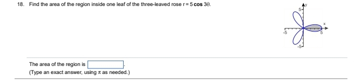 18. Find the area of the region inside one leaf of the three-leaved rose r= 5 cos 30.
The area of the region is
(Type an exact answer, using as needed.)
L