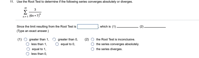 11. Use the Root Test to determine if the following series converges absolutely or diverges.
3
Σ
n=1 (6n+7)
Since the limit resulting from the Root Test is
(Type an exact answer.)
(1) O greater than 1,
less than 1,
equal to 1,
less than 0,
greater than 0,
O equal to 0,
(2)
which is (1).
the Root Test is inconclusive.
the series converges absolutely.
the series diverges.