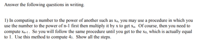 Answer the following questions in writing.
1) In computing a number to the power of another such as xn, you may use a procedure in which you
use the number to the power of n-1 first then multiply it by x to get xp. Of course, then you need to
compute xn-1 . So you will follow the same procedure until you get to the xo, which is actually equal
to 1. Use this method to compute 43. Show all the steps.
