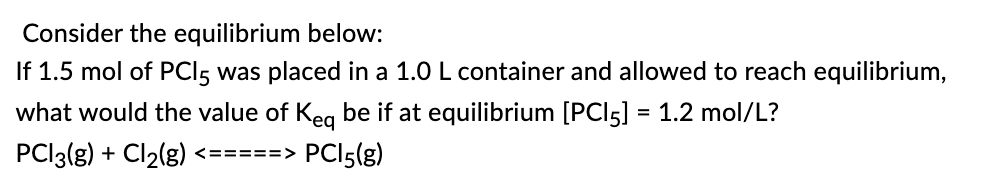 Consider the equilibrium below:
If 1.5 mol of PCI5 was placed in a 1.0 L container and allowed to reach equilibrium,
what would the value of Keq be if at equilibrium [PCI5] = 1.2 mol/L?
PC|3(g) + Cl₂(g) <=====> PC15(g)