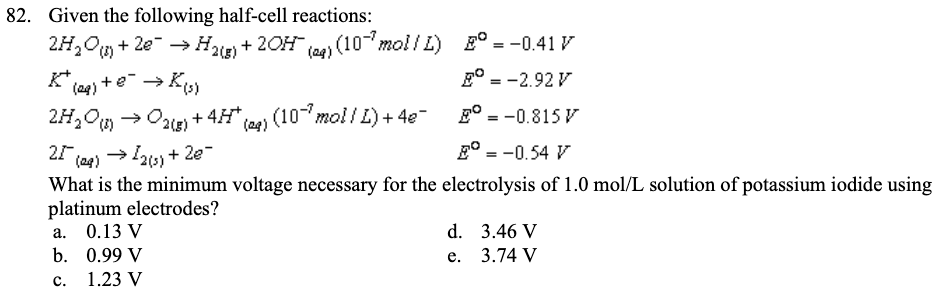 82. Given the following half-cell reactions:
2H₂O() +2e → H2(g) + 2OH(aq) (10-7 mol/L)
= -0.41 V
K* (29) + e- → K(s)
= -2.92 V
2H₂O (1)
= -0.815 V
E = -0.54 V
25 (29) → 12(3)+2e-
What is the minimum voltage necessary for the electrolysis of 1.0 mol/L solution of potassium iodide using
platinum electrodes?
a.
b.
C.
→O2(g) + 4H* (ag) (10-7 mol/L) + 4e¯
0.13 V
0.99 V
1.23 V
E
d.
e.
3.46 V
3.74 V