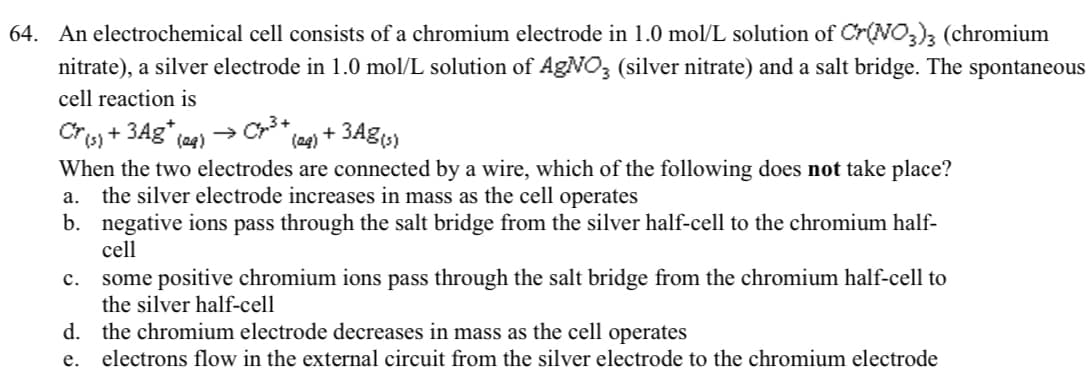 64. An electrochemical cell consists of a chromium electrode in 1.0 mol/L solution of Cr(NO3)3 (chromium
nitrate), a silver electrode in 1.0 mol/L solution of AgNO3 (silver nitrate) and a salt bridge. The spontaneous
cell reaction is
Cr(s) + 3Ag* (29)
(aq) + 3Ag(s)
When the two electrodes are connected by a wire, which of the following does not take place?
the silver electrode increases in mass as the cell operates
a.
b. negative ions pass through the salt bridge from the silver half-cell to the chromium half-
cell
some positive chromium ions pass through the salt bridge from the chromium half-cell to
the silver half-cell
d. the chromium electrode decreases in mass as the cell operates
e.
electrons flow in the external circuit from the silver electrode to the chromium electrode
C.