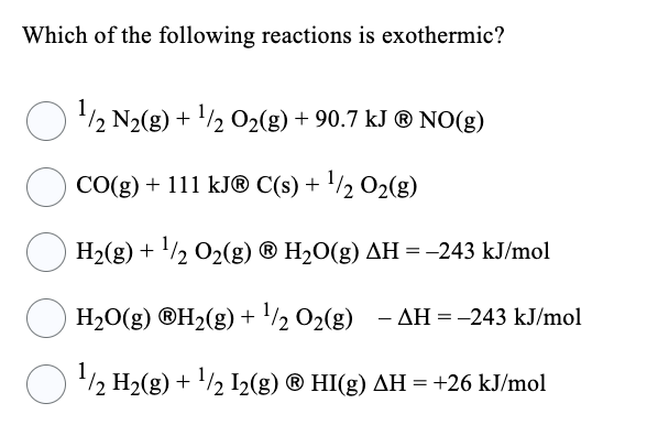 Which of the following reactions is exothermic?
¹/2 N₂(g) + ¹/2O2(g) + 90.7 kJ ® NO(g)
CO(g) + 111 kJ® C(s) + ¹/2 O₂(g)
H₂(g) + ¹/2O₂(g) ® H₂O(g) AH = -243 kJ/mol
○ H₂O(g) ®H₂(g) + ¹/ 0₂(g) - AH = -243 kJ/mol
¹/2 H₂(g) + ¹/2 12(g) Ⓡ HI(g) AH = +26 kJ/mol