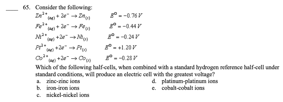 65. Consider the following:
Zzz²2+
+ 2€¯ → Zn (s)
2° = -0.76 V
+ 2€¯ → Fe(s)
E = -0.44 V
+2e¯ → Ni (s)
E = -0.24 V
p²+
+2e → Pt(s)
E = +1.20 V
Co²+
+2€¯ → Co (s)
E = -0.28 V
(29)
Which of the following half-cells, when combined with a standard hydrogen reference half-cell under
standard conditions, will produce an electric cell with the greatest voltage?
d. platinum-platinum ions
e. cobalt-cobalt ions
Fe²+
M²+
(29)
(29)
(29)
(29)
a. zinc-zinc ions
b. iron-iron ions
C.
nickel-nickel ions