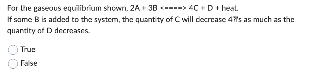 For the gaseous equilibrium shown, 2A + 3B <====> 4C + D + heat.
If some B is added to the system, the quantity of C will decrease 40's as much as the
quantity of D decreases.
True
False