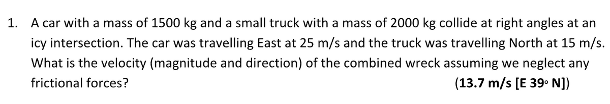 1. A car with a mass of 1500 kg and a small truck with a mass of 2000 kg collide at right angles at an
icy intersection. The car was travelling East at 25 m/s and the truck was travelling North at 15 m/s.
What is the velocity (magnitude and direction) of the combined wreck assuming we neglect any
frictional forces?
(13.7 m/s [E 39⁰ N])